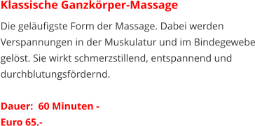 Klassische Ganzkörper-Massage Die geläufigste Form der Massage. Dabei werden Verspannungen in der Muskulatur und im Bindegewebe gelöst. Sie wirkt schmerzstillend, entspannend und durchblutungsfördernd.   Dauer:  60 Minuten -  Euro 65.-