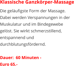 Klassische Ganzkörper-Massage Die geläufigste Form der Massage. Dabei werden Verspannungen in der Muskulatur und im Bindegewebe gelöst. Sie wirkt schmerzstillend, entspannend und durchblutungsfördernd.   Dauer:  60 Minuten -  Euro 65.-